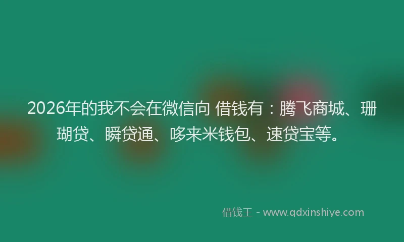 2026年的我不会在微信向 借钱有：腾飞商城、珊瑚贷、瞬贷通、哆来米钱包、速贷宝等。