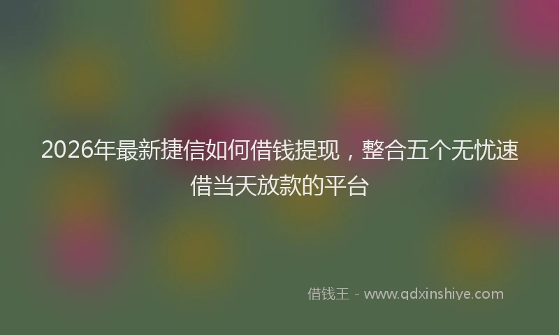2026年最新捷信如何借钱提现，整合五个无忧速借当天放款的平台