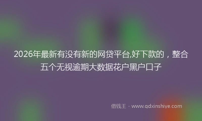 2026年最新有没有新的网贷平台,好下款的，整合五个无视逾期大数据花户黑户口子