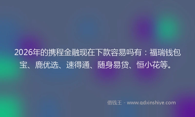 2026年的携程金融现在下款容易吗有：福瑞钱包宝、鹿优选、速得通、随身易贷、恒小花等。