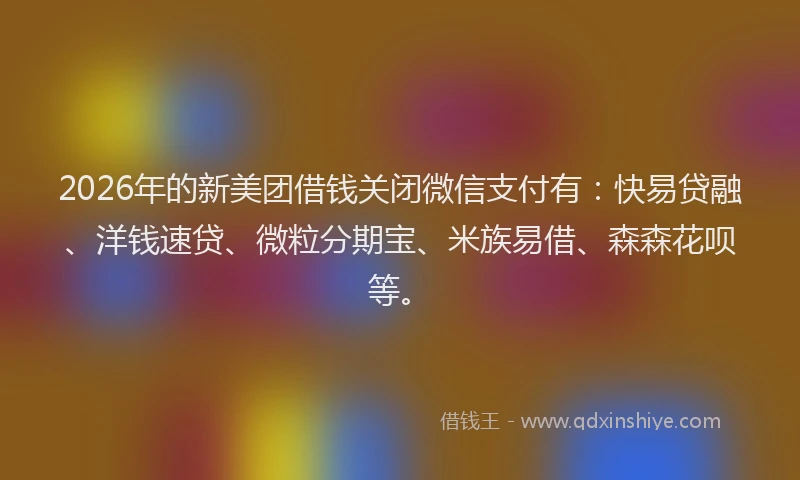 2026年的新美团借钱关闭微信支付有：快易贷融、洋钱速贷、微粒分期宝、米族易借、森森花呗等。