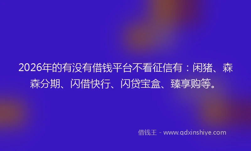 2026年的有没有借钱平台不看征信有：闲猪、森森分期、闪借快行、闪贷宝盒、臻享购等。