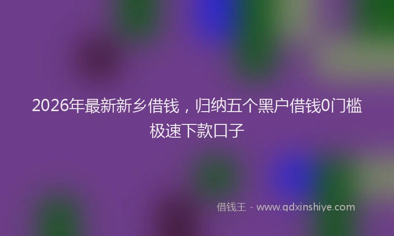 2026年最新新乡借钱，归纳五个黑户借钱0门槛极速下款口子