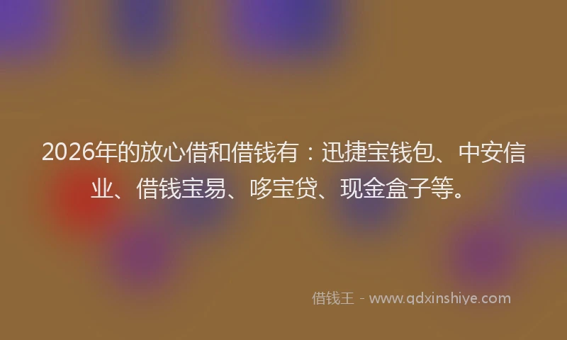2026年的放心借和借钱有：迅捷宝钱包、中安信业、借钱宝易、哆宝贷、现金盒子等。