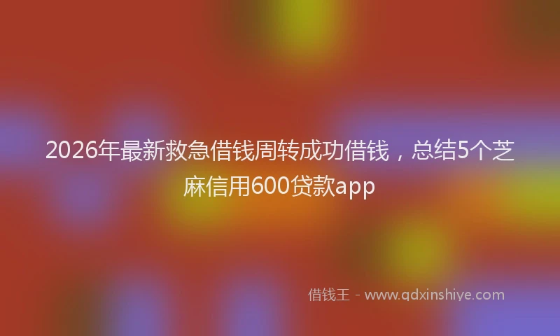 2026年最新救急借钱周转成功借钱，总结5个芝麻信用600贷款app