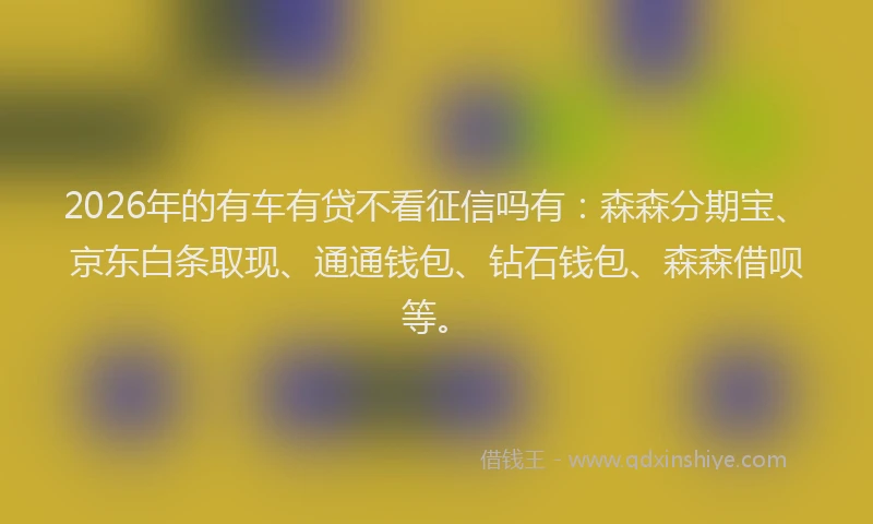2026年的有车有贷不看征信吗有：森森分期宝、京东白条取现、通通钱包、钻石钱包、森森借呗等。
