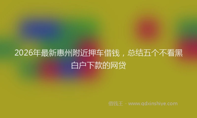 2026年最新惠州附近押车借钱，总结五个不看黑白户下款的网贷