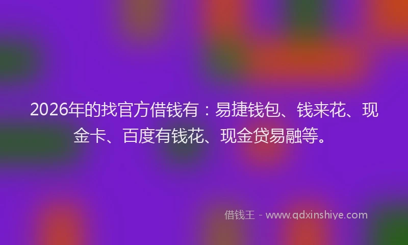 2026年的找官方借钱有：易捷钱包、钱来花、现金卡、百度有钱花、现金贷易融等。