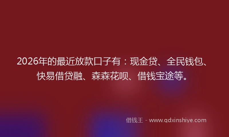 2026年的最近放款口子有：现金贷、全民钱包、快易借贷融、森森花呗、借钱宝途等。