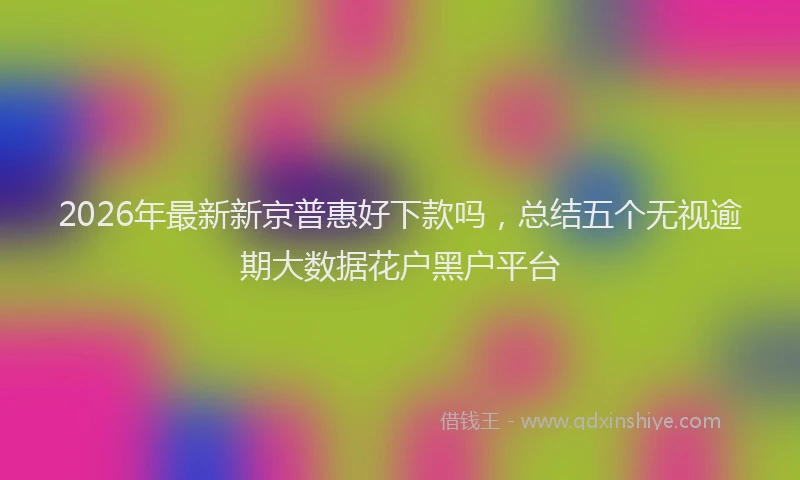 2026年最新新京普惠好下款吗，总结五个无视逾期大数据花户黑户平台