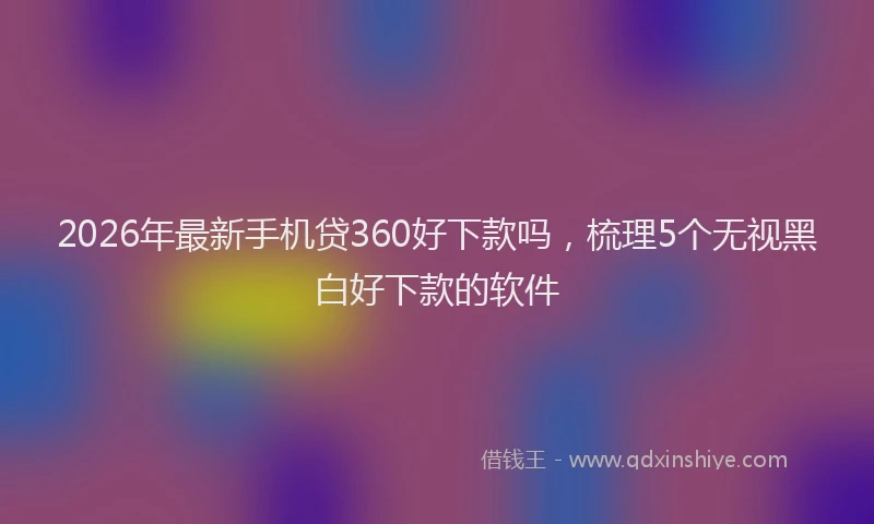 2026年最新手机贷360好下款吗，梳理5个无视黑白好下款的软件