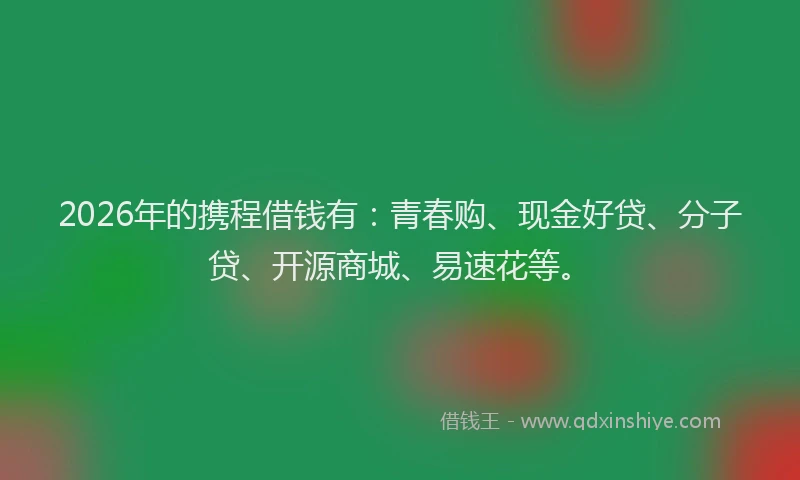 2026年的携程借钱有：青春购、现金好贷、分子贷、开源商城、易速花等。