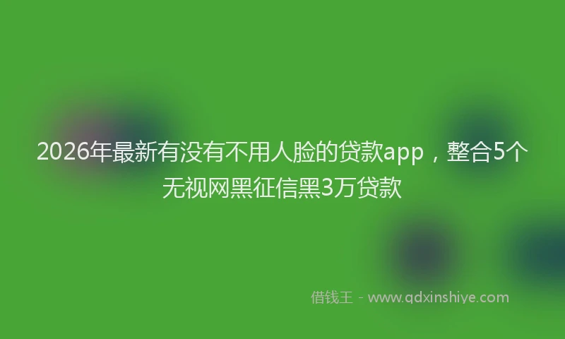 2026年最新有没有不用人脸的贷款app，整合5个无视网黑征信黑3万贷款