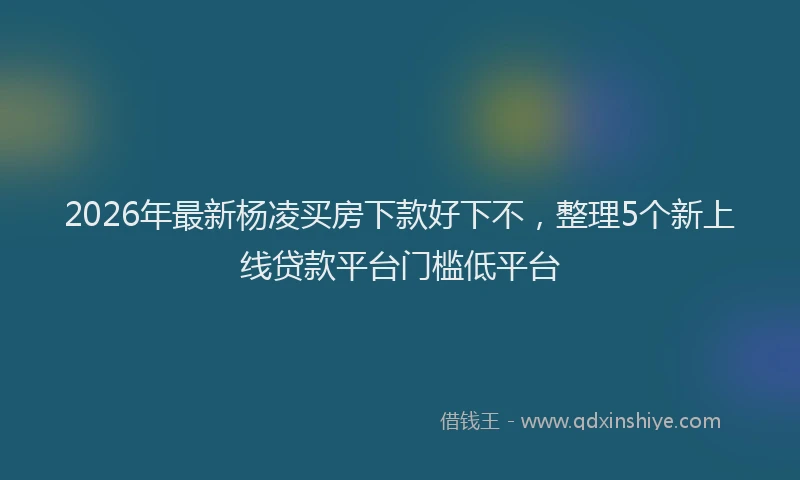 2026年最新杨凌买房下款好下不，整理5个新上线贷款平台门槛低平台