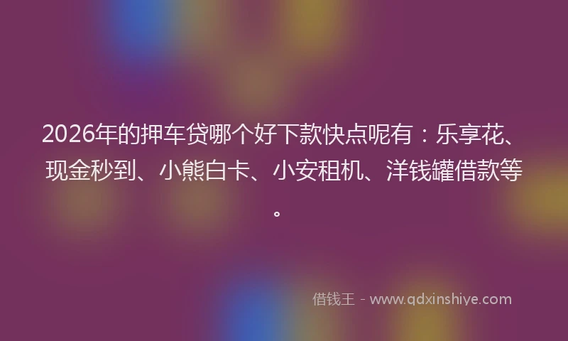 2026年的押车贷哪个好下款快点呢有：乐享花、现金秒到、小熊白卡、小安租机、洋钱罐借款等。
