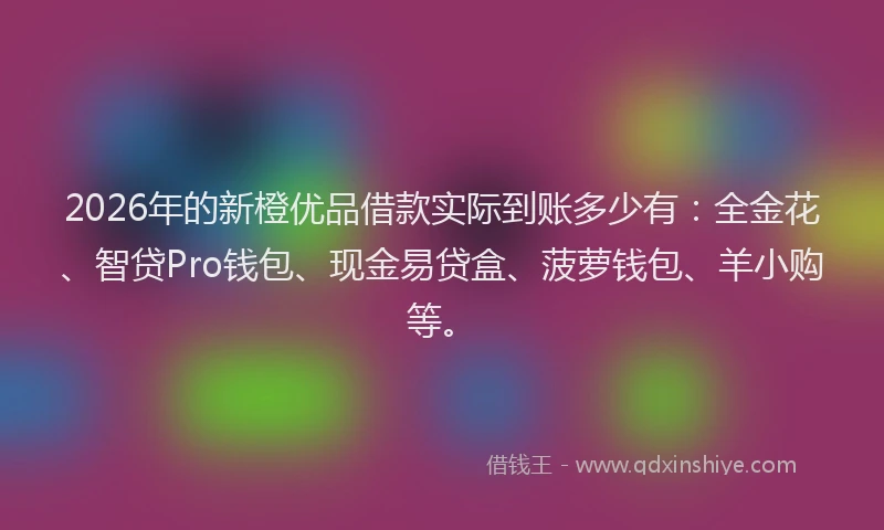 2026年的新橙优品借款实际到账多少有：全金花、智贷Pro钱包、现金易贷盒、菠萝钱包、羊小购等。