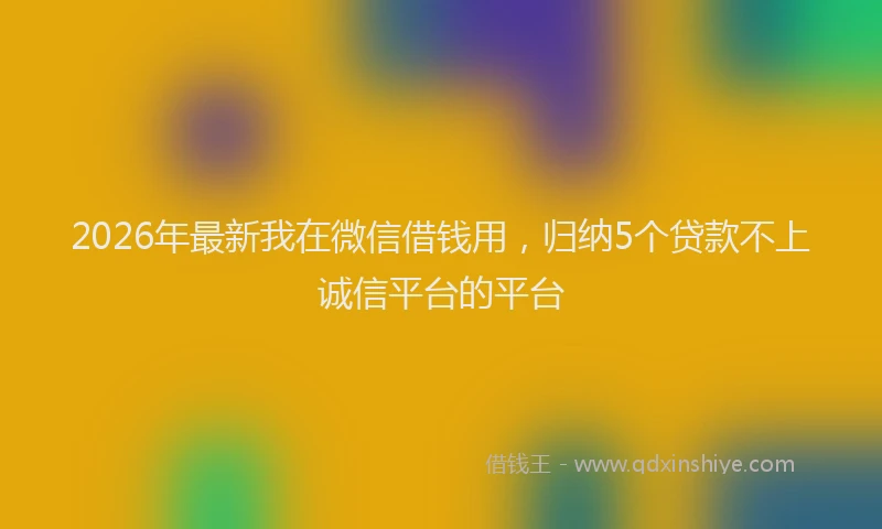 2026年最新我在微信借钱用，归纳5个贷款不上诚信平台的平台