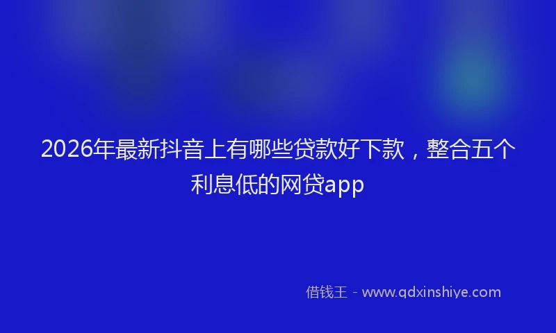 2026年最新抖音上有哪些贷款好下款，整合五个利息低的网贷app