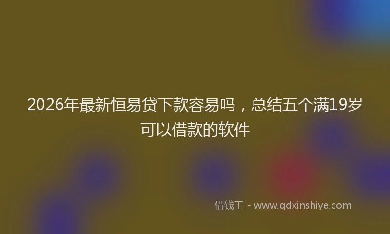 2026年最新恒易贷下款容易吗，总结五个满19岁可以借款的软件