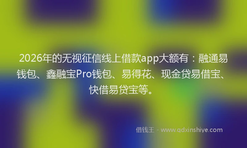 2026年的无视征信线上借款app大额有：融通易钱包、鑫融宝Pro钱包、易得花、现金贷易借宝、快借易贷宝等。