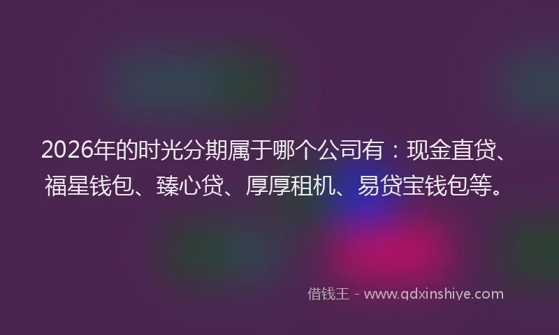 2026年的时光分期属于哪个公司有：现金直贷、福星钱包、臻心贷、厚厚租机、易贷宝钱包等。