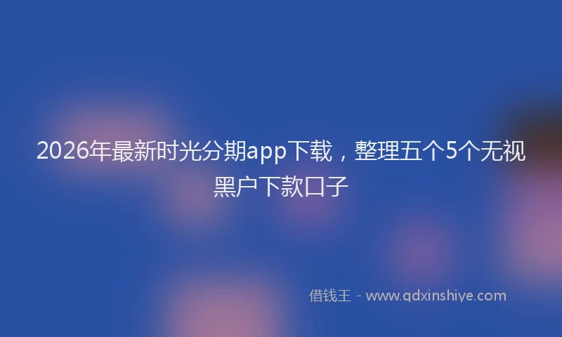 2026年最新时光分期app下载，整理五个5个无视黑户下款口子