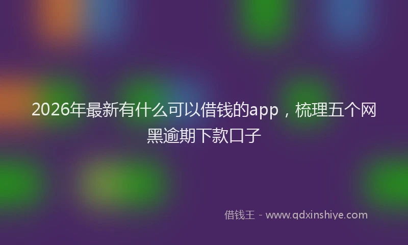 2026年最新有什么可以借钱的app，梳理五个网黑逾期下款口子