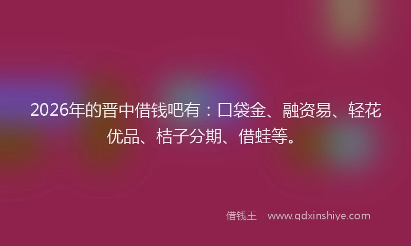 2026年的晋中借钱吧有：口袋金、融资易、轻花优品、桔子分期、借蛙等。