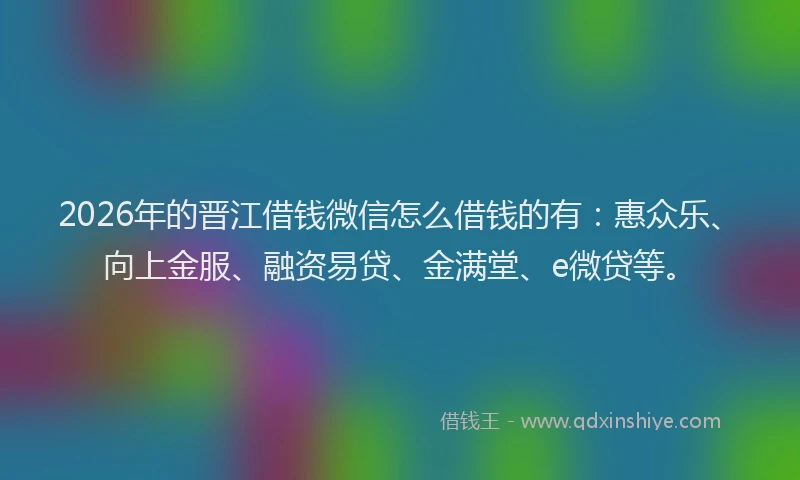 2026年的晋江借钱微信怎么借钱的有：惠众乐、向上金服、融资易贷、金满堂、e微贷等。