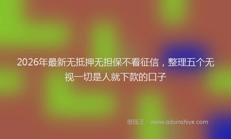 2026年最新无抵押无担保不看征信，整理五个无视一切是人就下款的口子