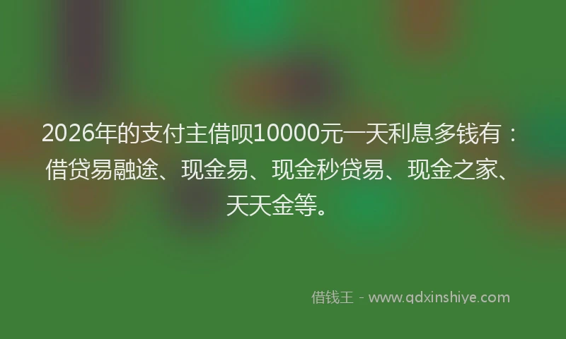 2026年的支付主借呗10000元一天利息多钱有：借贷易融途、现金易、现金秒贷易、现金之家、天天金等。