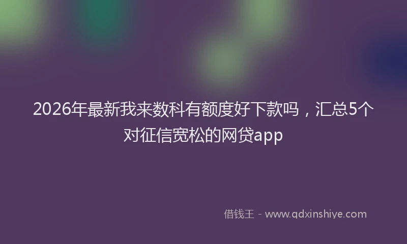 2026年最新我来数科有额度好下款吗，汇总5个对征信宽松的网贷app