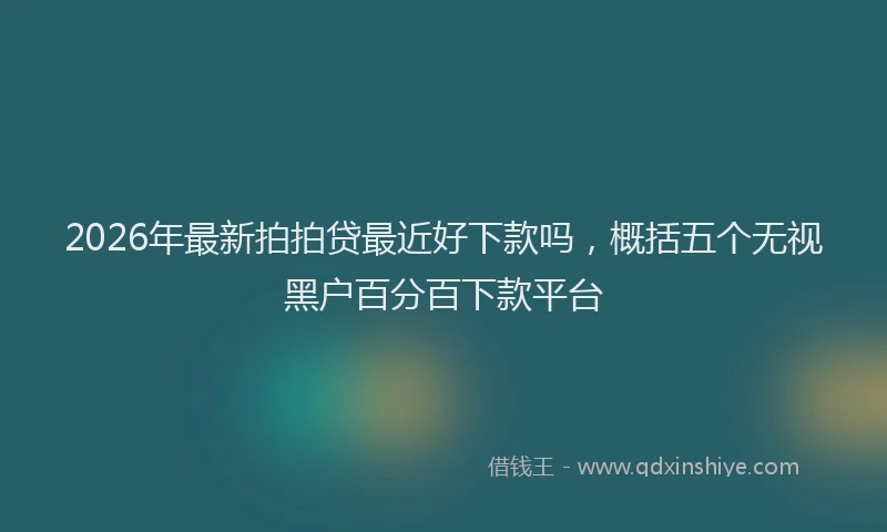 2026年最新拍拍贷最近好下款吗，概括五个无视黑户百分百下款平台