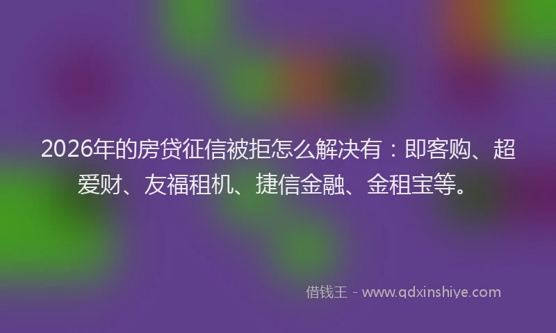 2026年的房贷征信被拒怎么解决有：即客购、超爱财、友福租机、捷信金融、金租宝等。