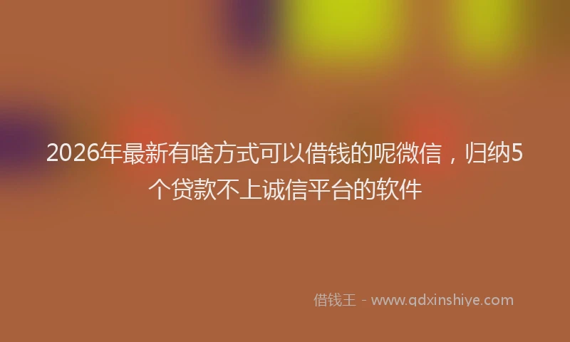 2026年最新有啥方式可以借钱的呢微信，归纳5个贷款不上诚信平台的软件