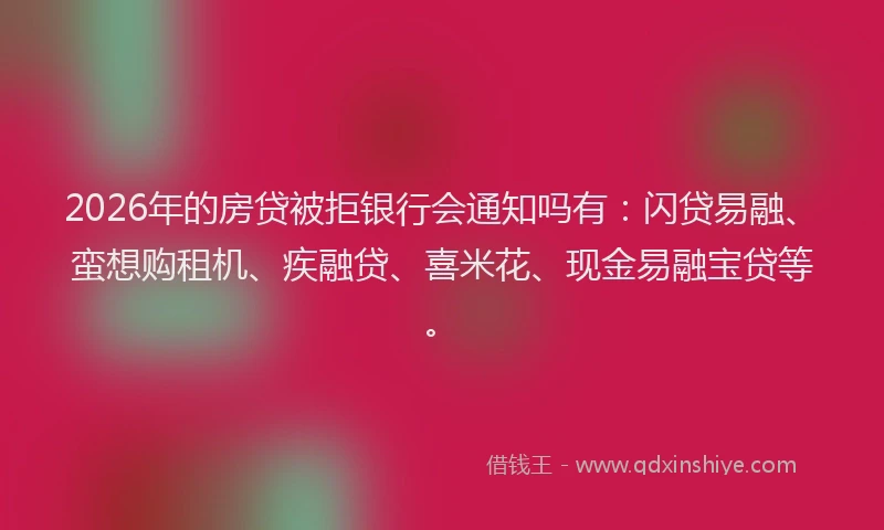 2026年的房贷被拒银行会通知吗有：闪贷易融、蛮想购租机、疾融贷、喜米花、现金易融宝贷等。