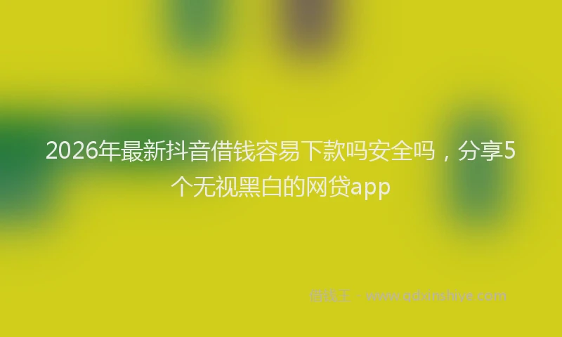 2026年最新抖音借钱容易下款吗安全吗，分享5个无视黑白的网贷app