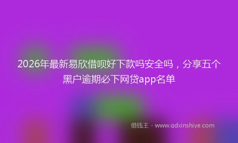 2026年最新易欣借呗好下款吗安全吗，分享五个黑户逾期必下网贷app名单