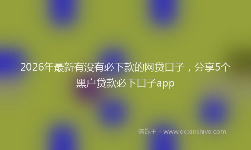 2026年最新有没有必下款的网贷口子，分享5个黑户贷款必下口子app