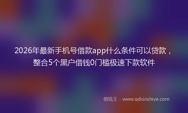 2026年最新手机号借款app什么条件可以贷款，整合5个黑户借钱0门槛极速下款软件