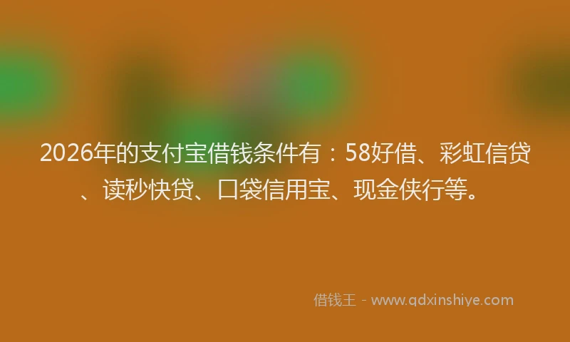 2026年的支付宝借钱条件有：58好借、彩虹信贷、读秒快贷、口袋信用宝、现金侠行等。