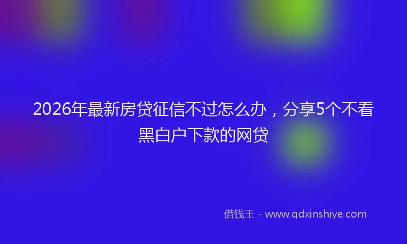 2026年最新房贷征信不过怎么办，分享5个不看黑白户下款的网贷