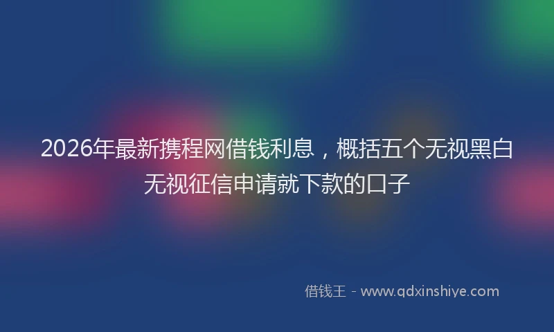 2026年最新携程网借钱利息，概括五个无视黑白无视征信申请就下款的口子