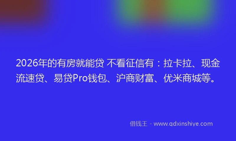 2026年的有房就能贷 不看征信有：拉卡拉、现金流速贷、易贷Pro钱包、沪商财富、优米商城等。