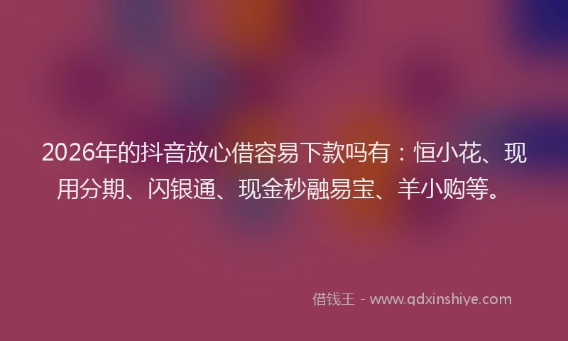 2026年的抖音放心借容易下款吗有：恒小花、现用分期、闪银通、现金秒融易宝、羊小购等。