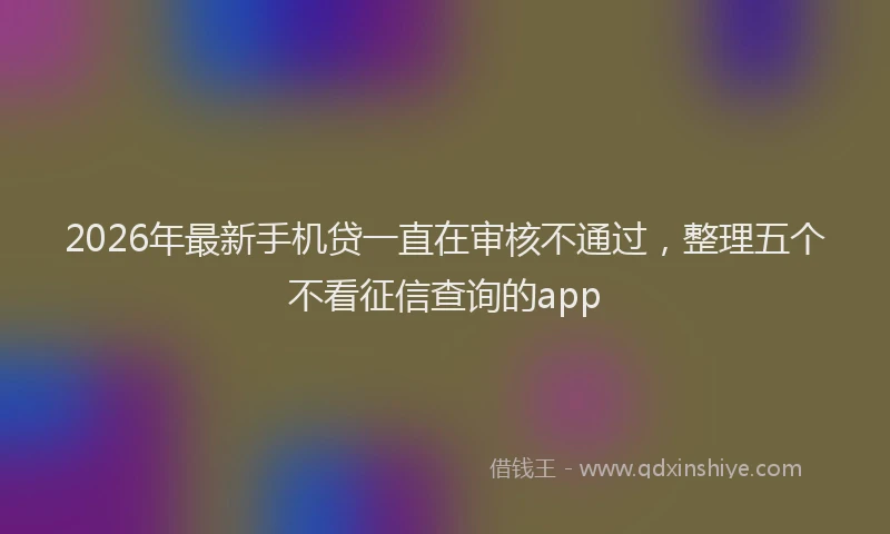 2026年最新手机贷一直在审核不通过，整理五个不看征信查询的app