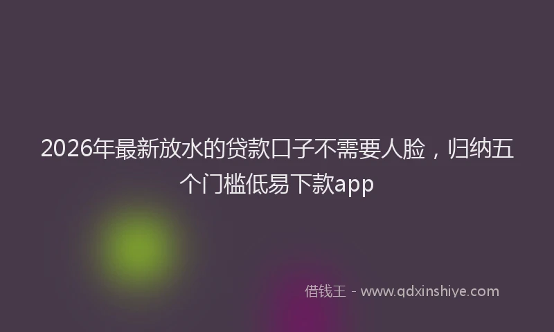 2026年最新放水的贷款口子不需要人脸，归纳五个门槛低易下款app