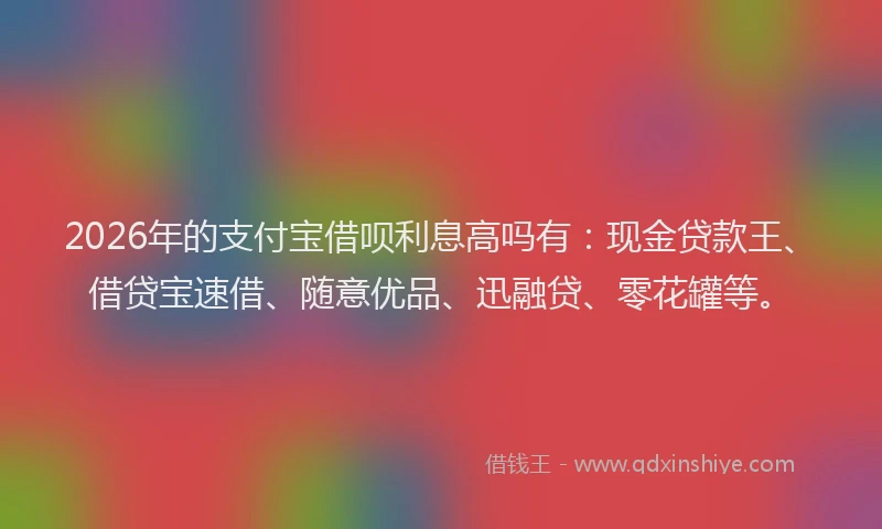 2026年的支付宝借呗利息高吗有：现金贷款王、借贷宝速借、随意优品、迅融贷、零花罐等。