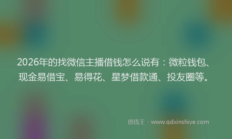 2026年的找微信主播借钱怎么说有：微粒钱包、现金易借宝、易得花、星梦借款通、投友圈等。