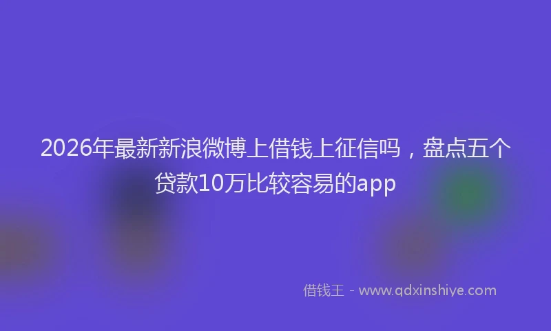 2026年最新新浪微博上借钱上征信吗，盘点五个贷款10万比较容易的app